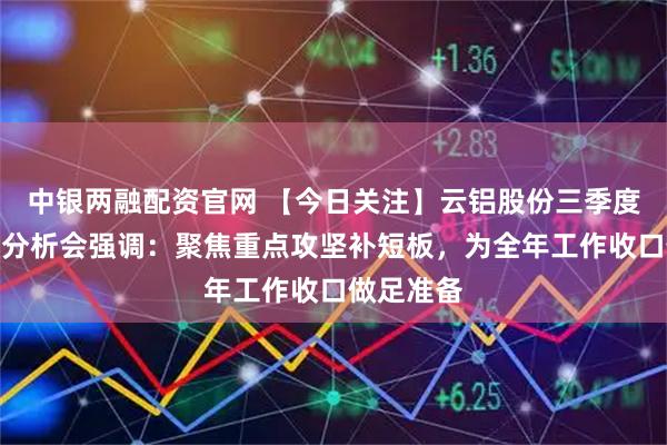 中银两融配资官网 【今日关注】云铝股份三季度经济活动分析会强调:聚焦重点攻坚补短板,为全年工作收口做足准备