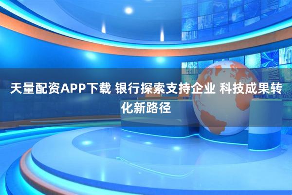 天量配资APP下载 银行探索支持企业 科技成果转化新路径