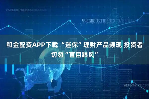 和金配资APP下载 “迷你”理财产品频现 投资者切勿“盲目跟风”