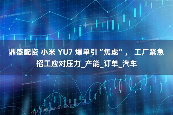 鼎盛配资 小米 YU7 爆单引“焦虑”, 工厂紧急招工应对压力_产能_订单_汽车