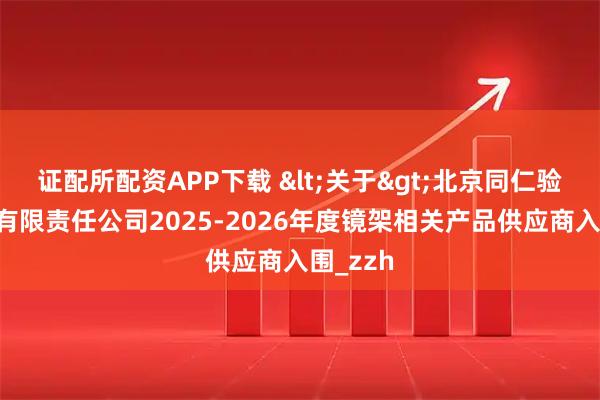 证配所配资APP下载 &lt;关于&gt;北京同仁验光配镜有限责任公司2025-2026年度镜架相关产品供应商入围_zzh