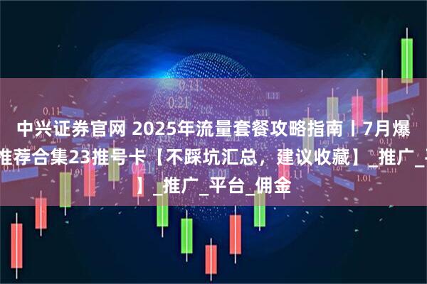 中兴证券官网 2025年流量套餐攻略指南丨7月爆款流量卡推荐合集23推号卡【不踩坑汇总，建议收藏】_推广_平台_佣金