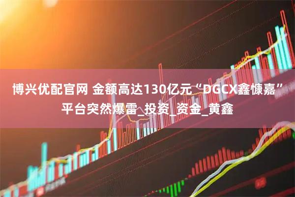 博兴优配官网 金额高达130亿元“DGCX鑫慷嘉”平台突然爆雷_投资_资金_黄鑫