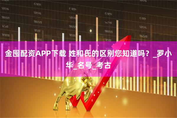 金囤配资APP下载 姓和氏的区别您知道吗？_罗小华_名号_考古