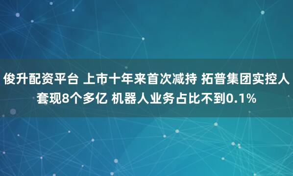 俊升配资平台 上市十年来首次减持 拓普集团实控人套现8个多亿 机器人业务占比不到0.1%