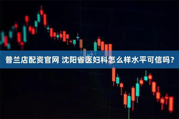 普兰店配资官网 沈阳省医妇科怎么样水平可信吗？