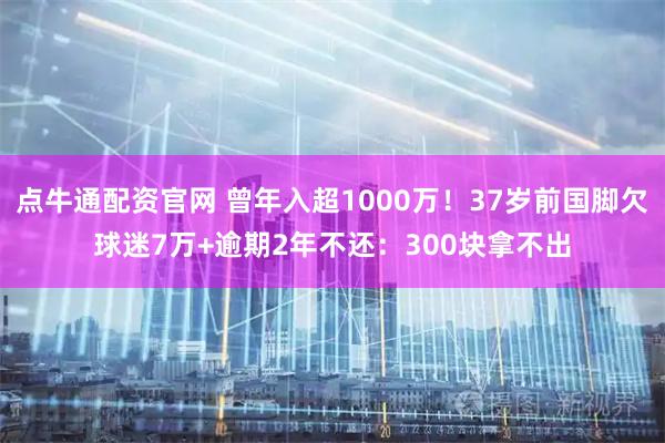 点牛通配资官网 曾年入超1000万!37岁前国脚欠球迷7万+逾期2年不还:300块拿不出