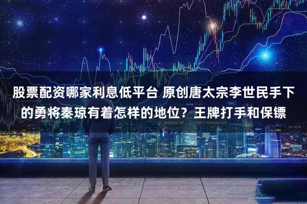 股票配资哪家利息低平台 原创唐太宗李世民手下的勇将秦琼有着怎样的地位?王牌打手和保镖