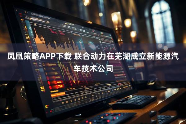 凤凰策略APP下载 联合动力在芜湖成立新能源汽车技术公司