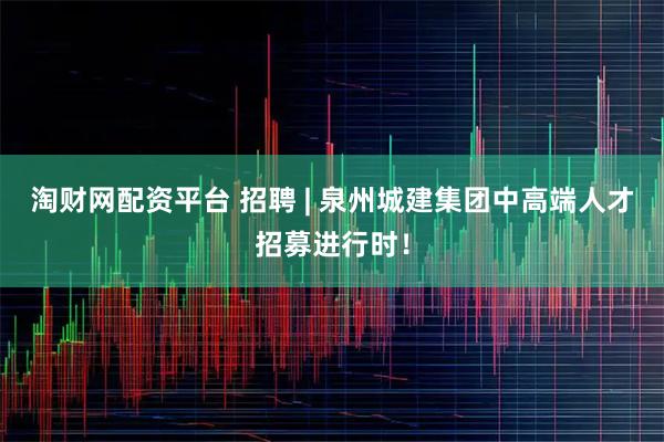 淘财网配资平台 招聘 | 泉州城建集团中高端人才招募进行时！