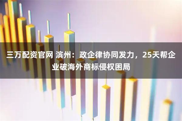 三万配资官网 滨州：政企律协同发力，25天帮企业破海外商标侵权困局