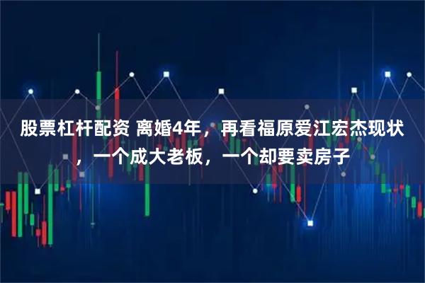 股票杠杆配资 离婚4年，再看福原爱江宏杰现状，一个成大老板，一个却要卖房子