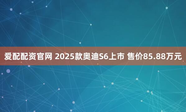 爱配配资官网 2025款奥迪S6上市 售价85.88万元