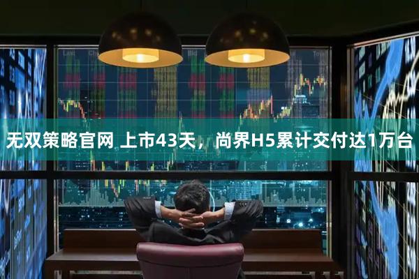无双策略官网 上市43天，尚界H5累计交付达1万台