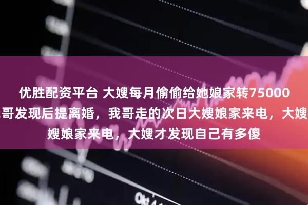 优胜配资平台 大嫂每月偷偷给她娘家转75000元还房贷车贷，我哥发现后提离婚，我哥走的次日大嫂娘家来电，大嫂才发现自己有多傻
