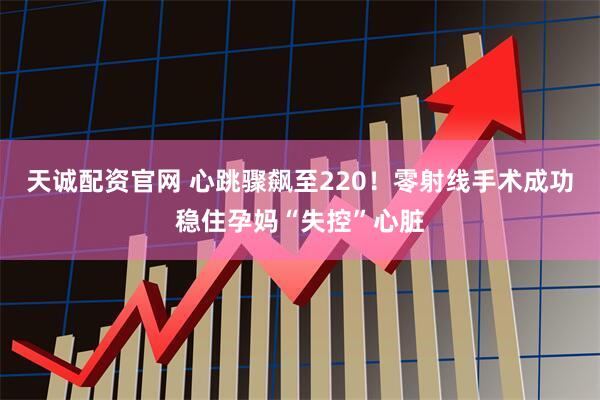 天诚配资官网 心跳骤飙至220！零射线手术成功稳住孕妈“失控”心脏