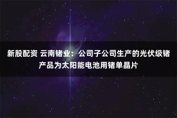 新股配资 云南锗业：公司子公司生产的光伏级锗产品为太阳能电池用锗单晶片