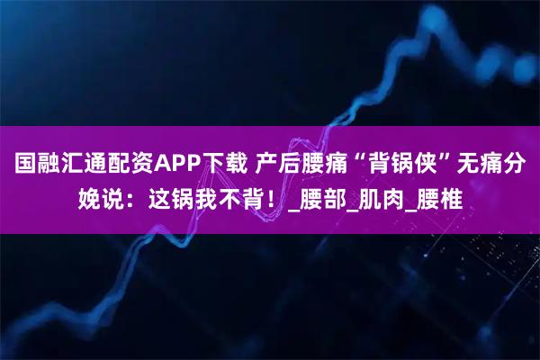 国融汇通配资APP下载 产后腰痛“背锅侠”无痛分娩说：这锅我不背！_腰部_肌肉_腰椎