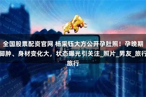 全国股票配资官网 杨采钰大方公开孕肚照！孕晚期脚肿、身材变化大，状态曝光引关注_照片_男友_旅行