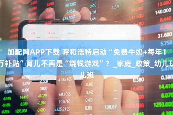 加配网APP下载 呼和浩特启动“免费牛奶+每年1万补贴”育儿不再是“烧钱游戏”？_家庭_政策_幼儿班