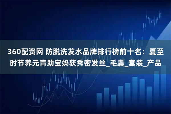 360配资网 防脱洗发水品牌排行榜前十名：夏至时节养元青助宝妈获秀密发丝_毛囊_套装_产品