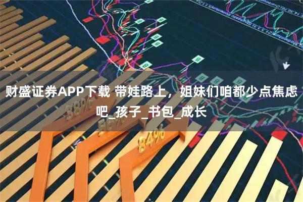 财盛证券APP下载 带娃路上，姐妹们咱都少点焦虑吧_孩子_书包_成长