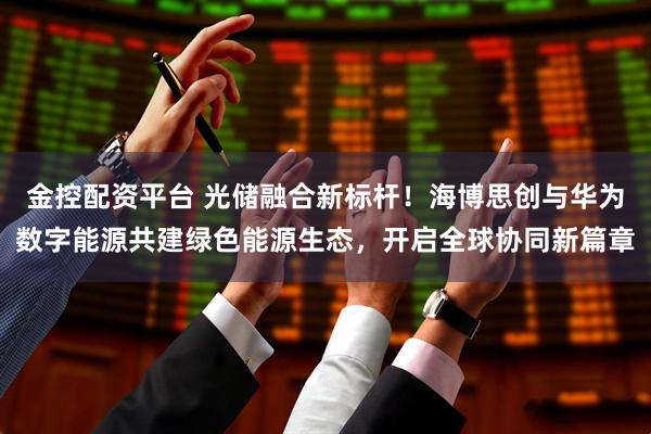 金控配资平台 光储融合新标杆！海博思创与华为数字能源共建绿色能源生态，开启全球协同新篇章