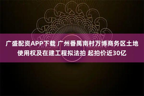 广盛配资APP下载 广州番禺南村万博商务区土地使用权及在建工程拟法拍 起拍价近30亿