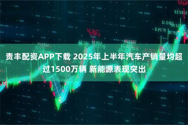 责丰配资APP下载 2025年上半年汽车产销量均超过1500万辆 新能源表现突出