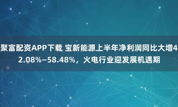 聚富配资APP下载 宝新能源上半年净利润同比大增42.08%—58.48%，火电行业迎发展机遇期