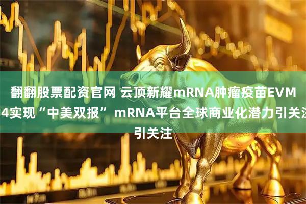 翻翻股票配资官网 云顶新耀mRNA肿瘤疫苗EVM14实现“中美双报” mRNA平台全球商业化潜力引关注