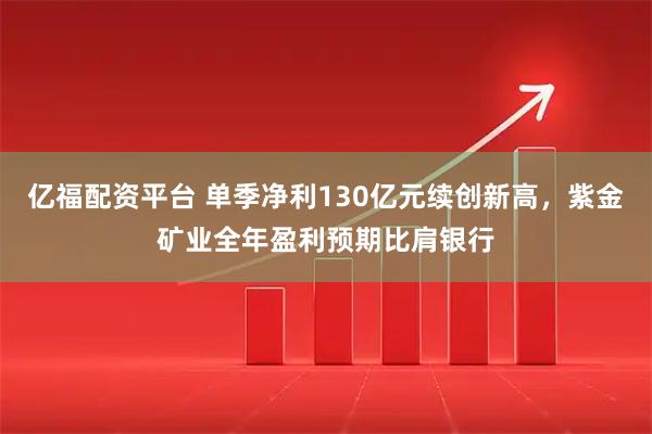 亿福配资平台 单季净利130亿元续创新高，紫金矿业全年盈利预期比肩银行