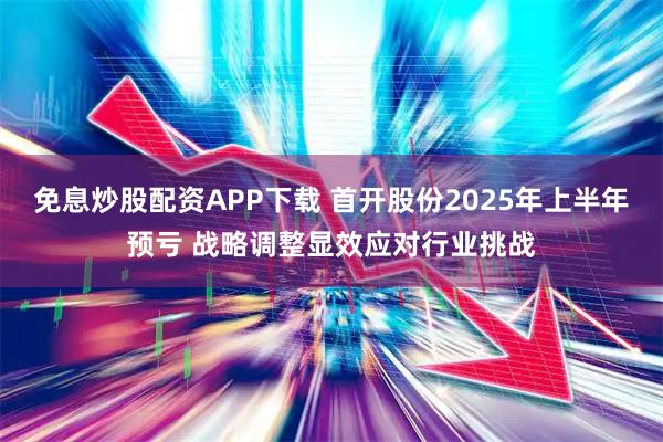 免息炒股配资APP下载 首开股份2025年上半年预亏 战略调整显效应对行业挑战