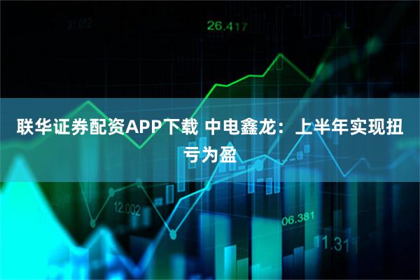 联华证券配资APP下载 中电鑫龙：上半年实现扭亏为盈