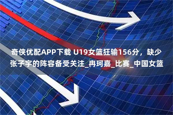 奇侠优配APP下载 U19女篮狂输156分，缺少张子宇的阵容备受关注_冉珂嘉_比赛_中国女篮