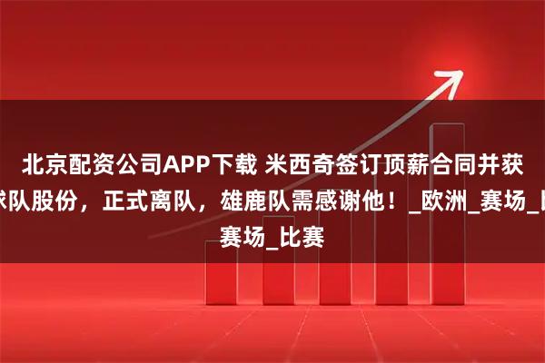 北京配资公司APP下载 米西奇签订顶薪合同并获得球队股份，正式离队，雄鹿队需感谢他！_欧洲_赛场_比赛