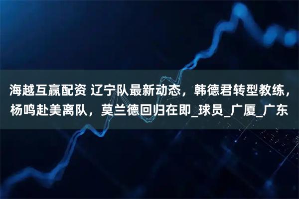 海越互赢配资 辽宁队最新动态，韩德君转型教练，杨鸣赴美离队，莫兰德回归在即_球员_广厦_广东