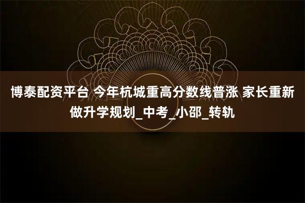 博泰配资平台 今年杭城重高分数线普涨 家长重新做升学规划_中考_小邵_转轨
