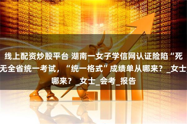 线上配资炒股平台 湖南一女子学信网认证险陷“死循环”：并无全省统一考试，“统一格式”成绩单从哪来？_女士_会考_报告