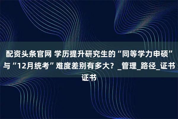 配资头条官网 学历提升研究生的“同等学力申硕”与“12月统考”难度差别有多大？_管理_路径_证书