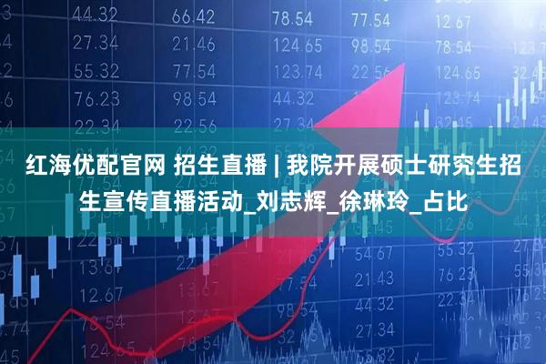红海优配官网 招生直播 | 我院开展硕士研究生招生宣传直播活动_刘志辉_徐琳玲_占比