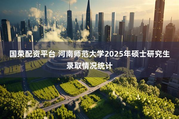 国荣配资平台 河南师范大学2025年硕士研究生录取情况统计