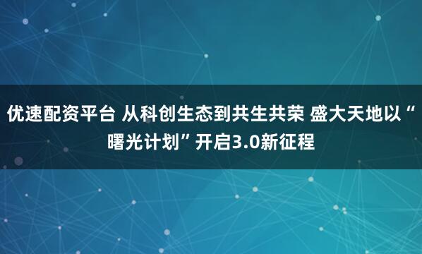 优速配资平台 从科创生态到共生共荣 盛大天地以“曙光计划”开启3.0新征程