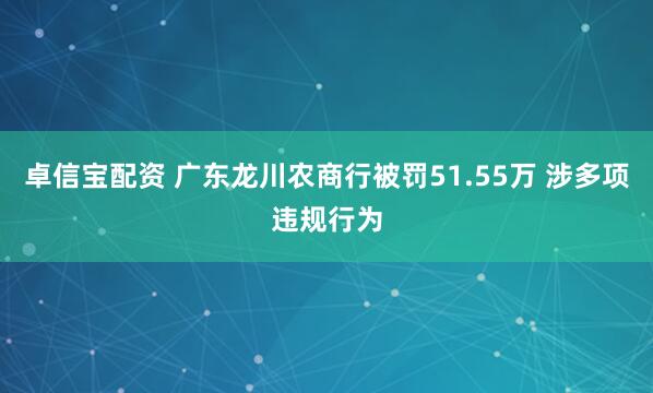 卓信宝配资 广东龙川农商行被罚51.55万 涉多项违规行为