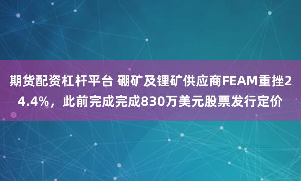 期货配资杠杆平台 硼矿及锂矿供应商FEAM重挫24.4%，此前完成完成830万美元股票发行定价
