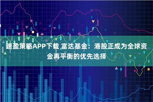 速盈策略APP下载 富达基金：港股正成为全球资金再平衡的优先选择