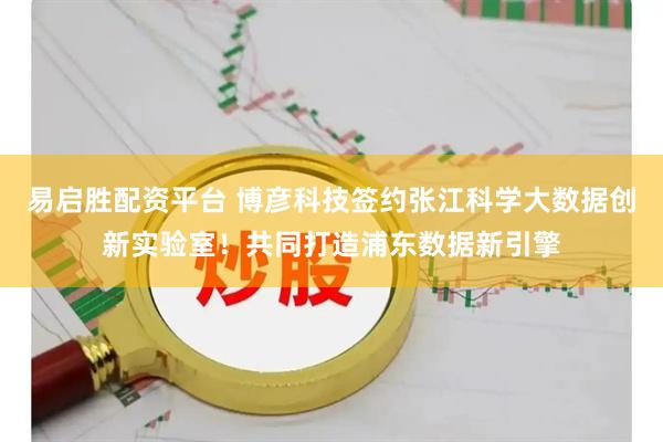 易启胜配资平台 博彦科技签约张江科学大数据创新实验室！共同打造浦东数据新引擎