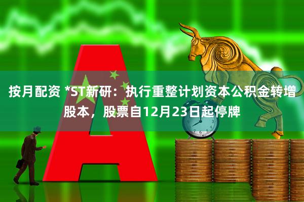 按月配资 *ST新研：执行重整计划资本公积金转增股本，股票自12月23日起停牌