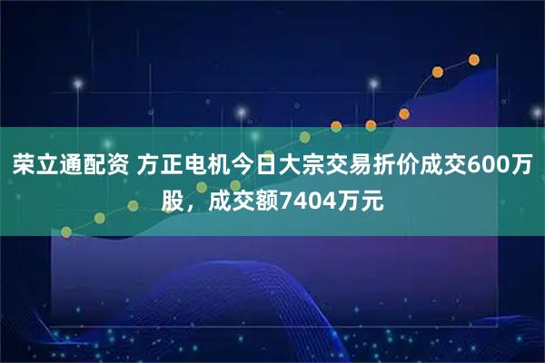 荣立通配资 方正电机今日大宗交易折价成交600万股，成交额7404万元