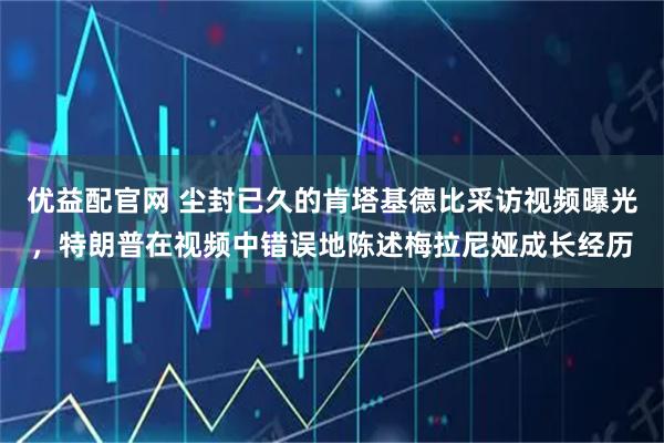 优益配官网 尘封已久的肯塔基德比采访视频曝光，特朗普在视频中错误地陈述梅拉尼娅成长经历